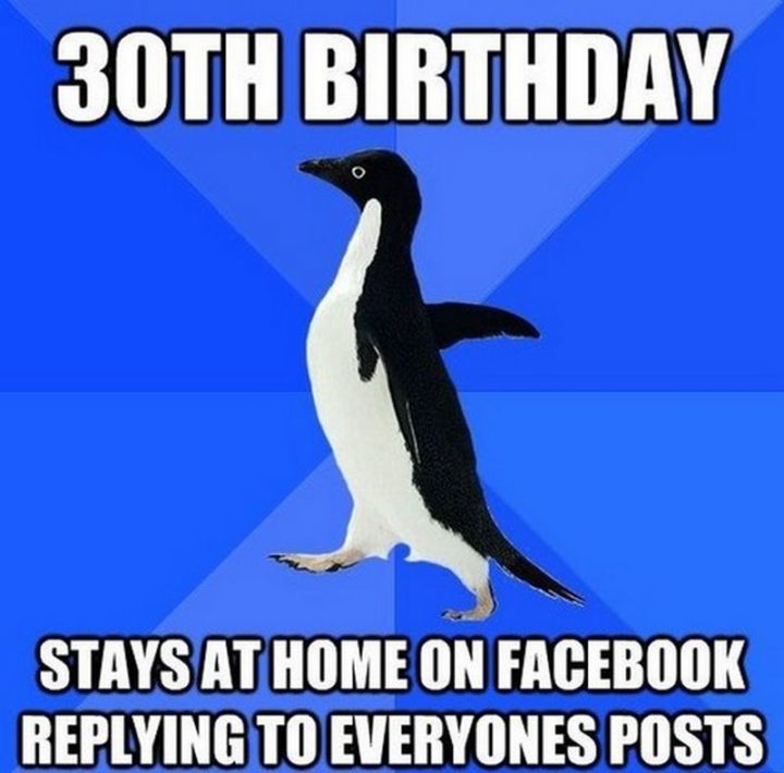"30th birthday. Stays at home on Facebook replying to everyone's posts."