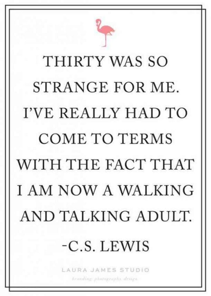 "Thirty was so strange for me. I've really had to come to terms with the fact that I am now a walking and talking adult." - C.S. Lewis