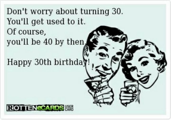 "Don't worry about turning 30. You'll get used to it. Of course, you'll be 40 by then. Happy 30th birthday!"