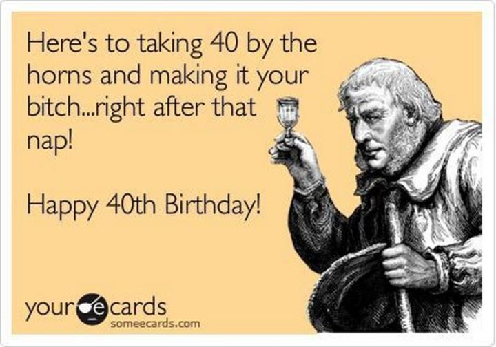 "Here's to taking 40 by the horns and making it your b***h...right after that nap! Happy 40th Birthday!"