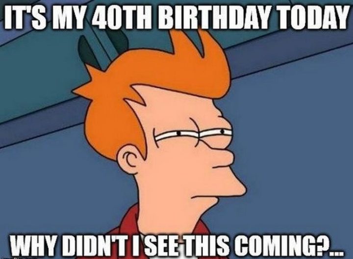 "It's my 40th birthday today. Why didn't I see this coming?..."