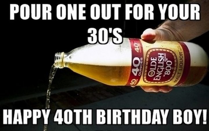 "Pour one out for your 30's. Happy 40th birthday boy!"