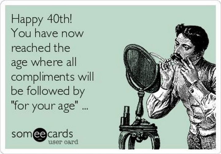 "Happy 40th! You have now reached the age where all compliments will be followed by 'for your age'..."
