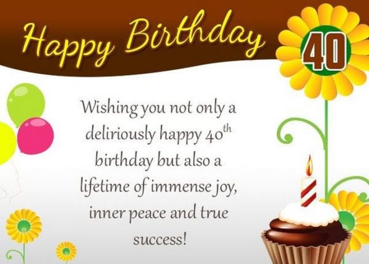 "Happy 40th Birthday. Wishing you not only a deliriously happy 40th birthday but also a lifetime of immense joy, inner peace, and true success!"