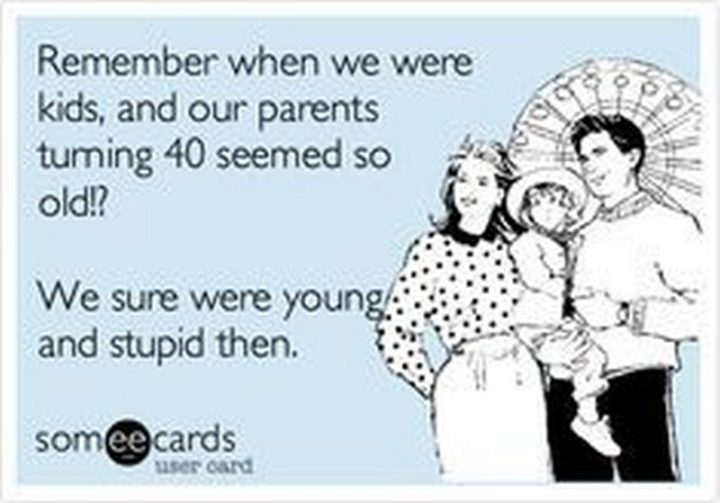 "Remember when we were kids, and our parents turning 40 seemed so old!? We sure were young and stupid then."