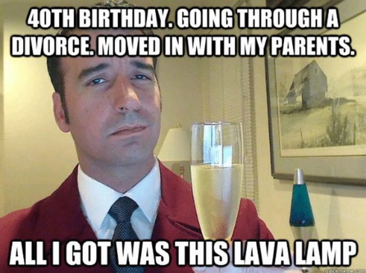 "40th birthday. Going through a divorce. Moved in with my parents. All I got was this lava lamp"