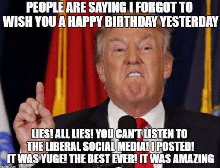 "People are saying I forgot to wish you a happy birthday yesterday. Lies! All lies! You can't listen to the Liberal social media! I posted! It was huge! The best ever! It was amazing."