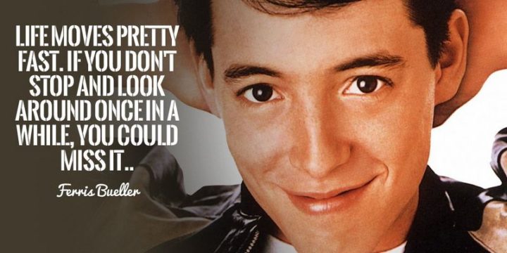 41 Incredibly Powerful Quotes - "Life moves pretty fast. If you don’t stop and look around once in a while, you could miss it." - Ferris Bueller
