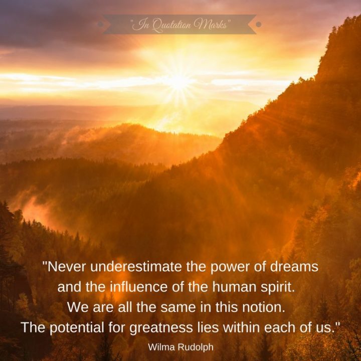 41 Incredibly Powerful Quotes - "Never underestimate the power of dreams and the influence of the human spirit. We are all the same in this notion. The potential for greatness lives within each of us." - Wilma Rudolph