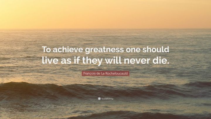 41 Incredibly Powerful Quotes - "To achieve greatness one should live as if they will never die." - Francois de La Rochefoucauld