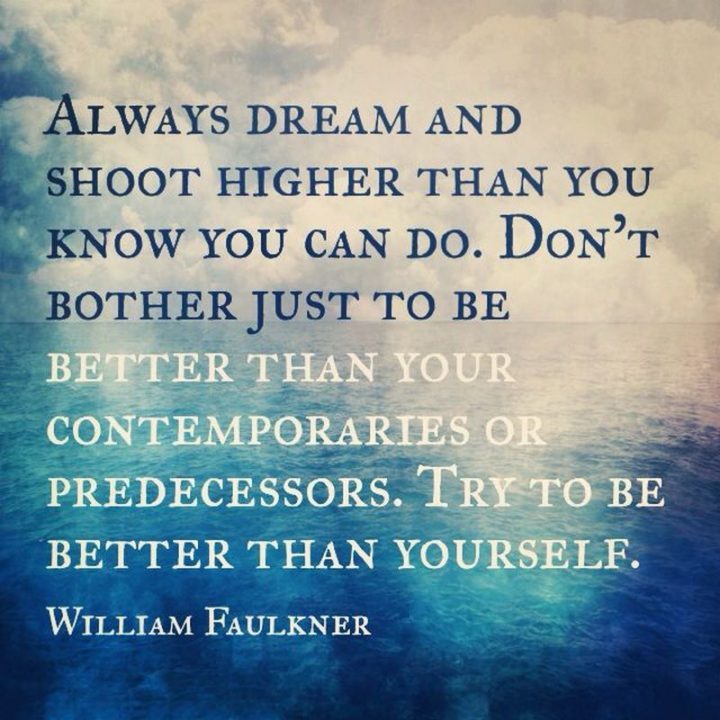 41 Incredibly Powerful Quotes - "Always dream and shoot higher than you know you can do. Don’t bother just to be better than your contemporaries or predecessors. Try to be better than yourself." - A powerful quote by William Faulkner