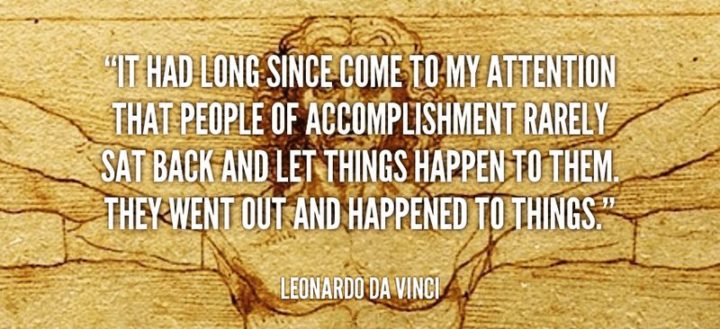 41 Incredibly Powerful Quotes - "It had long since come to my attention that people of accomplishment rarely sat back and let things happen to them. They went out and happened to things." - Leonardo da Vinci
