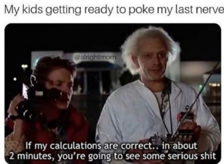 "My kids getting ready to poke my last nerve. If my calculations are correct...in about 2 minutes, you're going to see some serious crap."