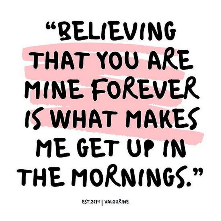 59 Love Quotes for Her - "Believing that you are mine forever is what makes me get up in the mornings." - Anonymous