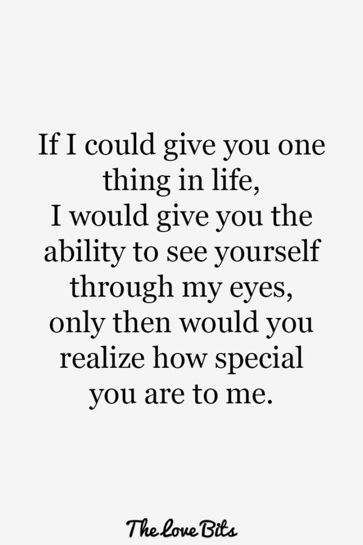 "If I could give you one thing in life, I would give you the ability to see yourself through my eyes, only then would you realize how special you are to me." - Anonymous
