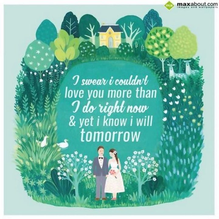 "I swear I couldn't love you more than I do right now and yet I know I will tomorrow." - Anonymous