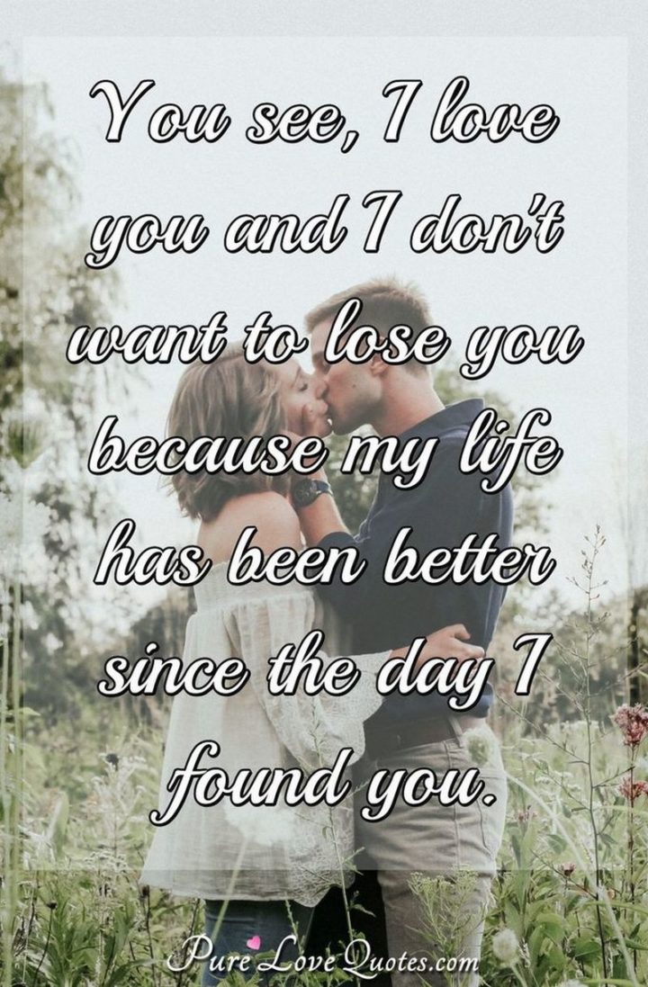 "You see, I love you and I don't want to lose you because my life has been better since the day I found you." - Anonymous