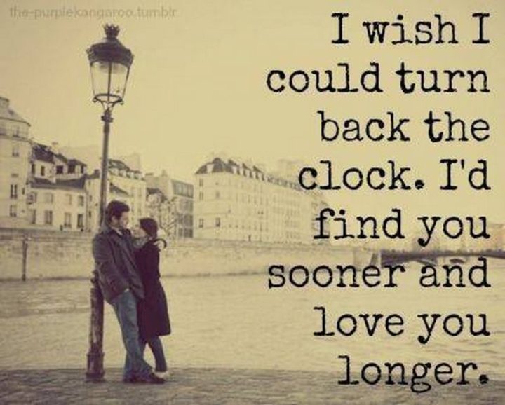 "I wish I could turn back the clock. I'd find you sooner and love you longer." - Anonymous