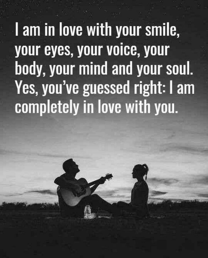 "I am in love with your smile, your eyes, your voice, your body, your mind and your soul. Yes, You've guessed right: I am completely in love with you." - Anonymous