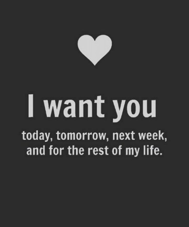 "I want you today, tomorrow, next week, and for the rest of my life." - Anonymous