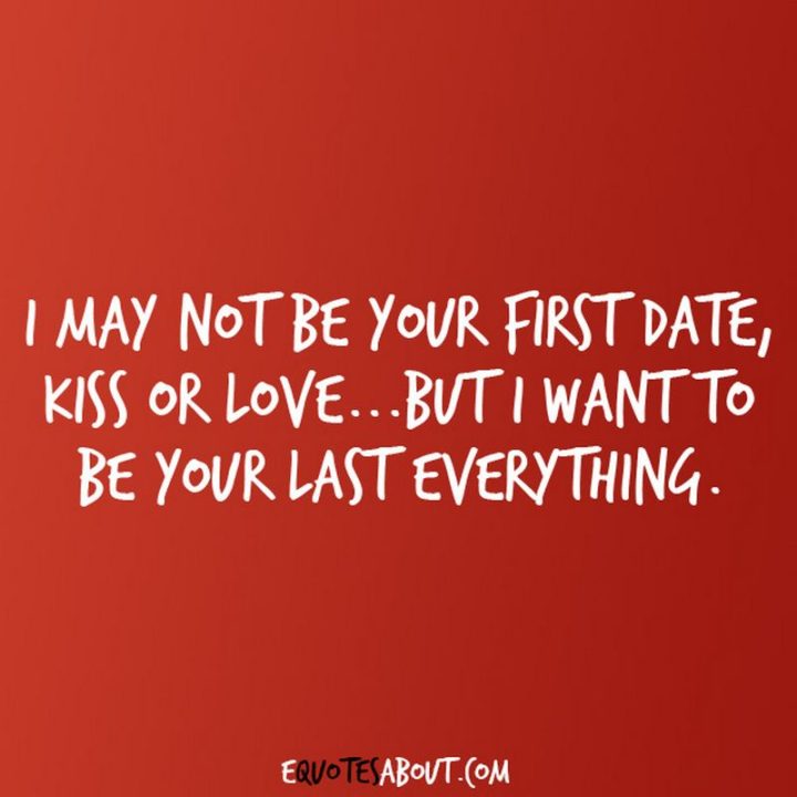 "I may not be your first date, kiss or love…but I want to be your last everything." - Anonymous