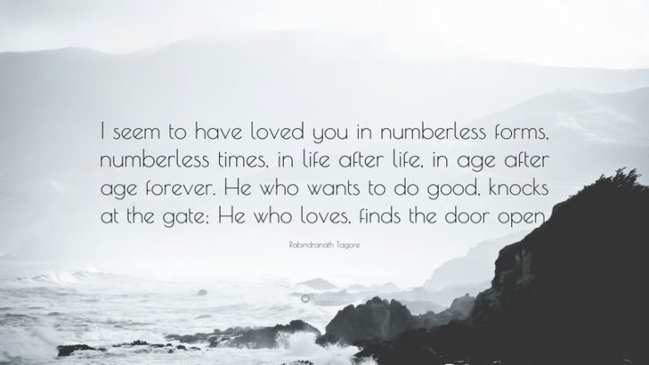 "I seem to have loved you in numberless forms, numberless times, in life after life, in age after age forever." - Rabindranath Tagore