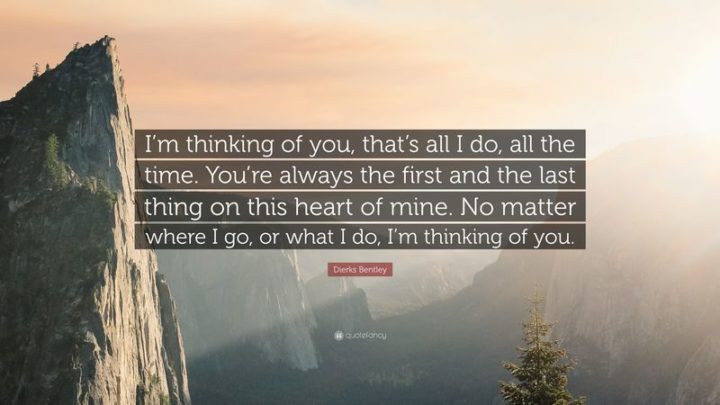 51 Love Quotes for Him - "I'm thinking of you, that's all I do, all the time. You're always the first and the last thing on this heart of mine. No matter where I go, or what I do, I'm thinking of you." - Dierks Bentley