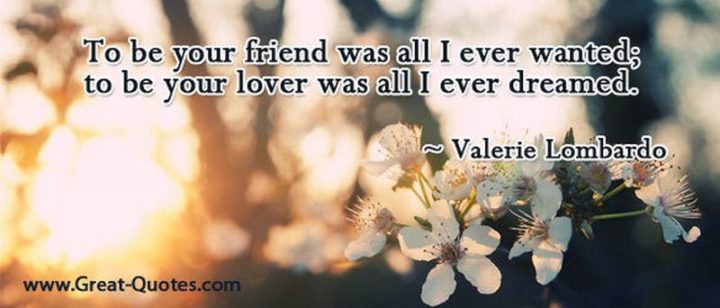 "To be your friend was all I ever wanted; to be your lover was all I ever dreamed." - Valerie Lombardo