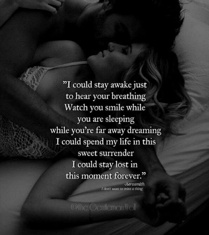 51 Love Quotes for Him - "I could stay awake just to hear you breathing. Watch you smile while you are sleeping. While you're far away and dreaming. I could spend my life in this sweet surrender. I could stay lost in this moment forever." - Aerosmith