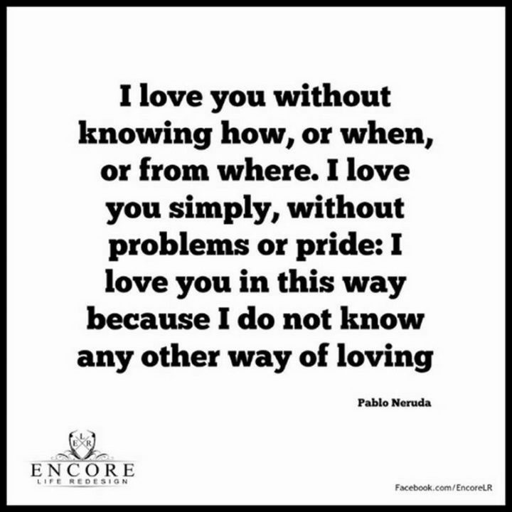 "I love you without knowing how, or when, or from where. I love you simply, without problems or pride: I love you in this way because I do not know any other way of loving." - Pablo Neruda