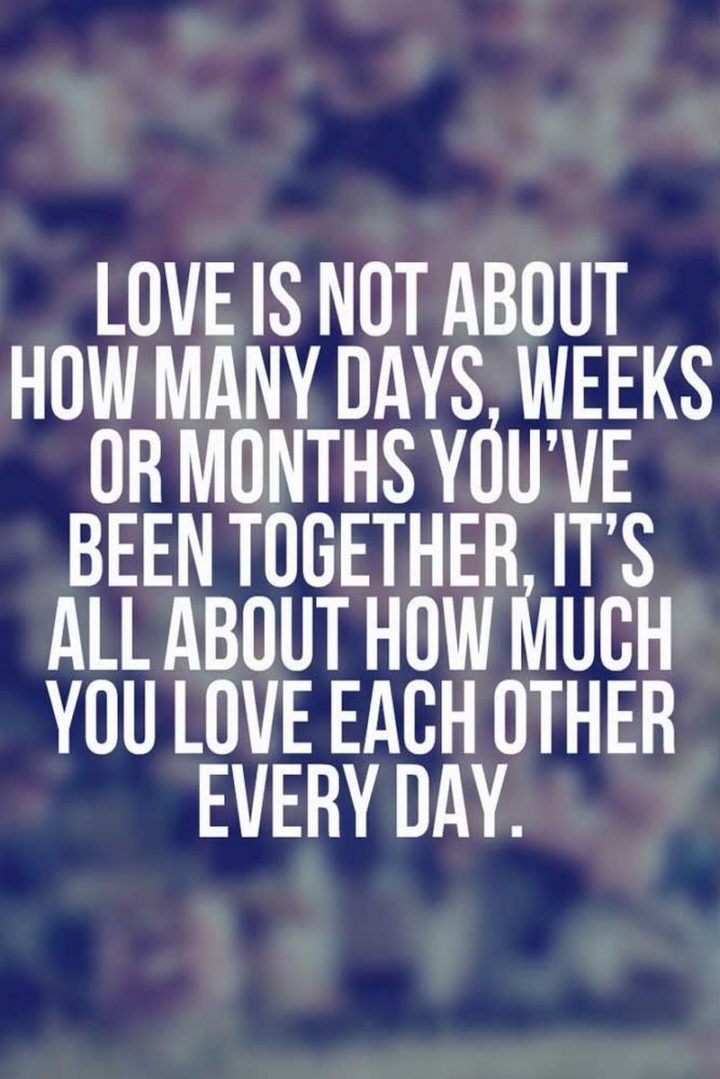 "Love is not about how many days, weeks or months you've been together, it's all about how much you love each other every day." - Anonymous