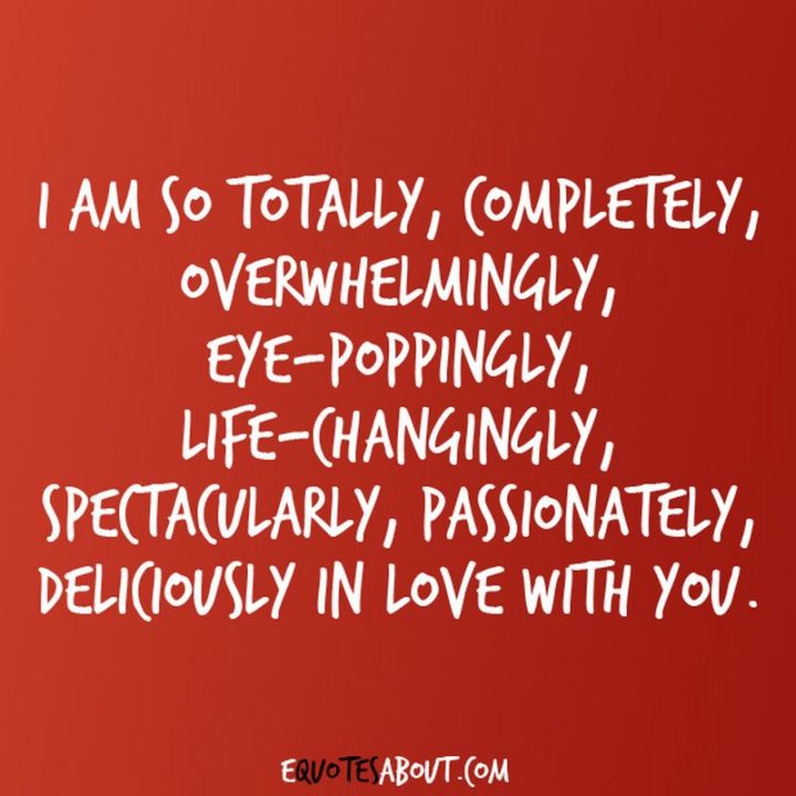 51 Love Quotes for Him - "I am so totally, completely, overwhelmingly, eye-poppingly, life-changingly, spectacularly, passionately, deliciously in love with you." - Anonymous