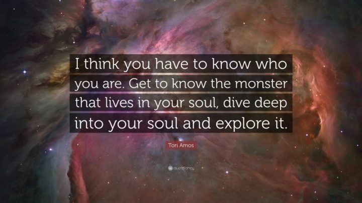 61 Meaningful Quotes - "I think you have to know who you are. Get to know the monster that lives in your soul, dive deep into your soul and explore it." - Tori Amos