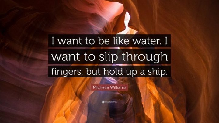 61 Meaningful Quotes - "I want to be like water. I want to slip through fingers, but hold up a ship." - Michelle Williams
