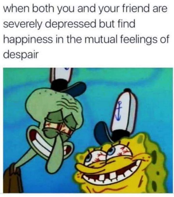 "When both you and your friend are severely depressed but find happiness in the mutual feelings of despair."