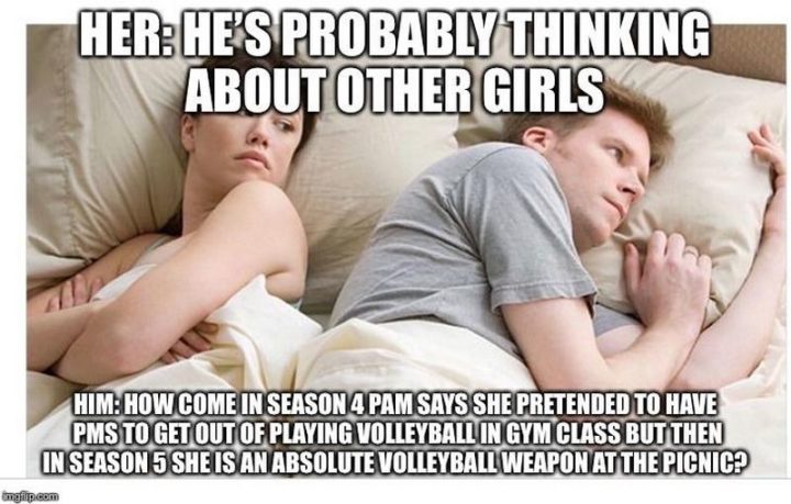 "Her: He's probably thinking about other girls. Him: How come in season 4 Pam says she pretended to have PMS to get out of playing volleyball in gym class but then in season 5 she is an absolute volleyball weapon at the picnic?"