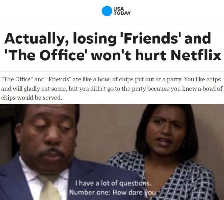 57 Mèmes drôles de 'The Office' - En fait, perdre 'Friends' et 'The Office' ne fera pas de mal à Netflix. 'The Office' et 'Friends' sont comme un bol de chips mis à disposition lors d'une fête. Vous aimez les chips et vous en mangerez volontiers, mais vous n'êtes pas allé à la fête parce que vous saviez qu'un bol de chips serait servi. J'ai beaucoup de questions. La première : Comment osez-vous. 