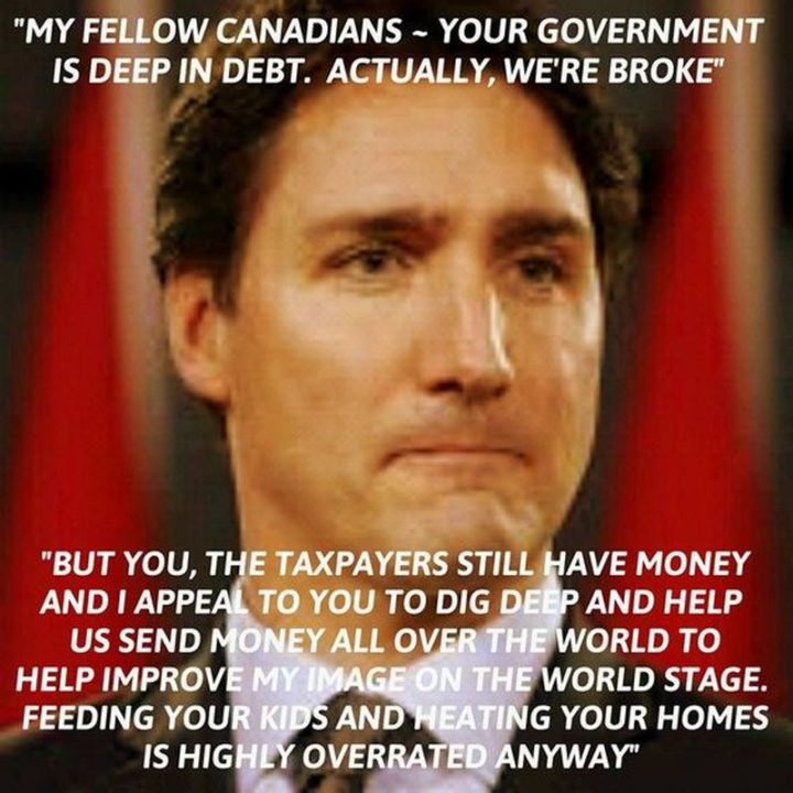 51 Best Justin Trudeau Memes - "My fellow Canadians - your government is deep in debt. Actually, we're broke. But you, the taxpayers still have money and I appeal to you to dig deep and help us send money all over the world to help improve my image on the world stage. Feeding your kids and heating your homes is highly overrated anyway."