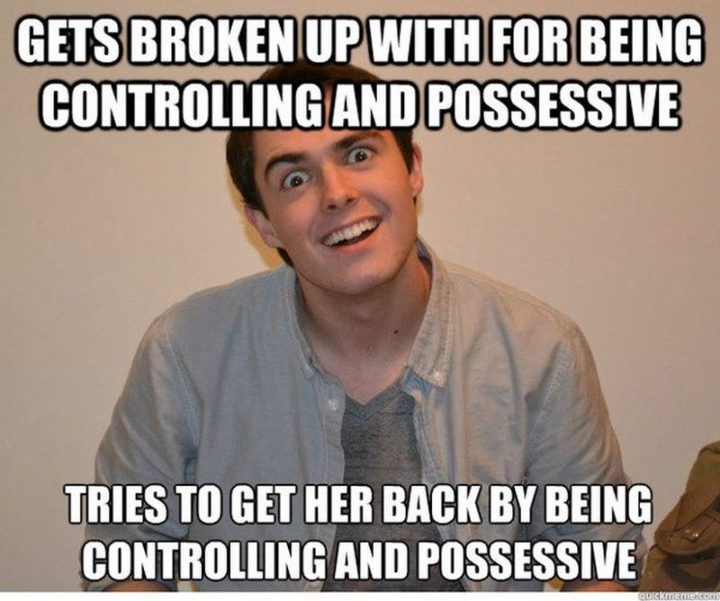 "Gets broken up with for being controlling and possessive. Tries to get her back by being controlling and possessive."