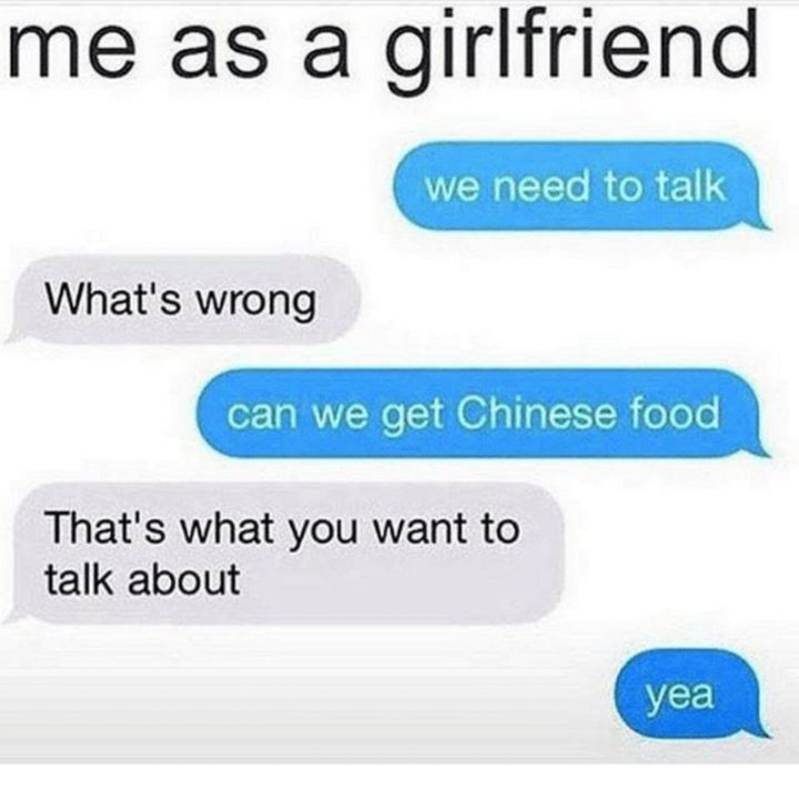 "Me as a girlfriend: We need to talk. What's wrong. Can we get Chinese food? That's what you want to talk about. Yea."