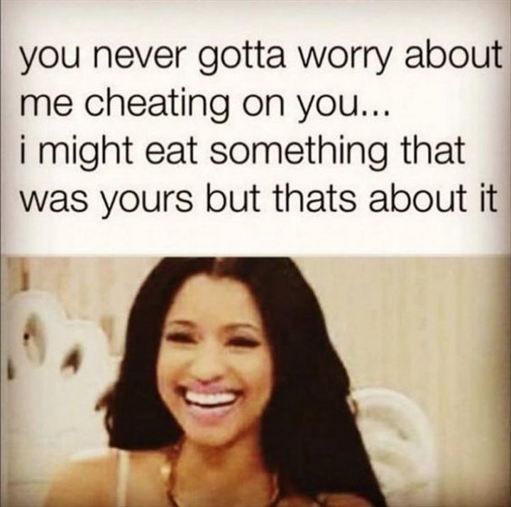 "You never gotta worry about me cheating on you...I might eat something that was yours but that's about it."