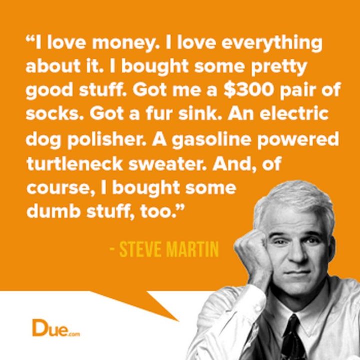 47 Finance Quotes - "I love money. I love everything about it. I bought some pretty good stuff. Got me a $300 pair of socks. Got a fur sink. An electric dog polisher. A gasoline-powered turtleneck sweater. And, of course, I bought some dumb stuff, too." - Steve Martin