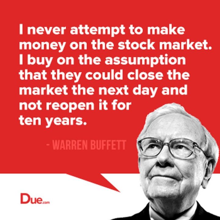 47 Finance Quotes - "I never attempt to make money on the stock market. I buy on the assumption that they could close the market the next day and not reopen it for five years." - Warren Buffet