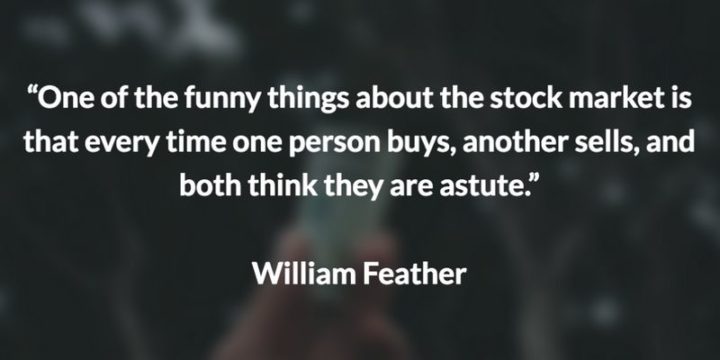 47 Finance Quotes - "One of the funny things about the stock market is that every time one person buys, another sells, and both think they are astute." - William Feather