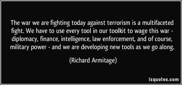 47 Finance Quotes - "The war we are fighting today against terrorism is a multifaceted fight. We have to use every tool in our toolkit to wage this war - diplomacy, finance, intelligence, law enforcement, and of course, military power - and we are developing new tools as we go along." - Richard Armitage