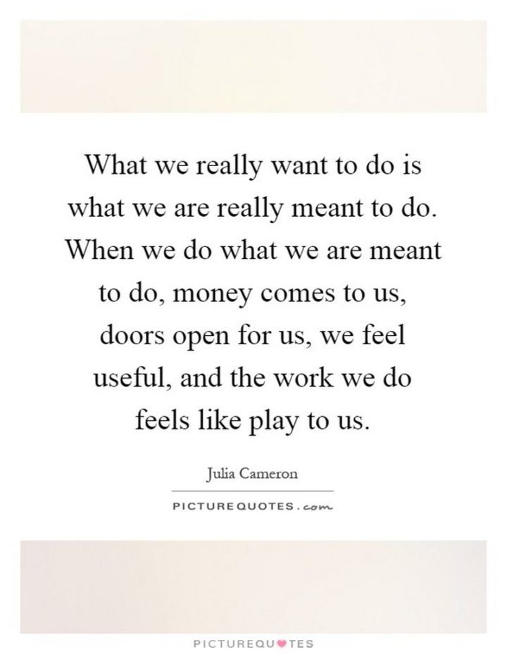47 Finance Quotes - "What we really want to do is what we are really meant to do. When we do what we are meant to do, money comes to us, doors open for us, we feel useful, and the work we do feels like play to us." - Julia Cameron