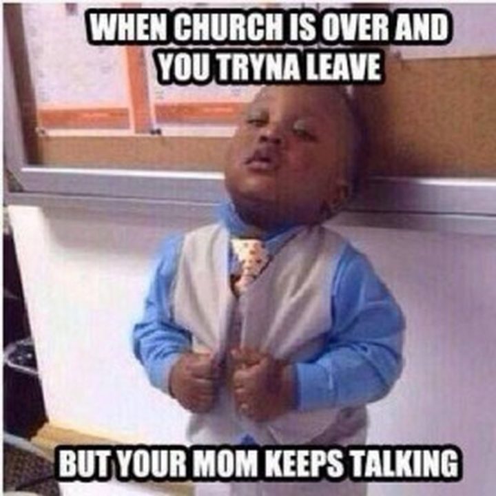 "When church is over and you tryna leave but your mom keeps talking."