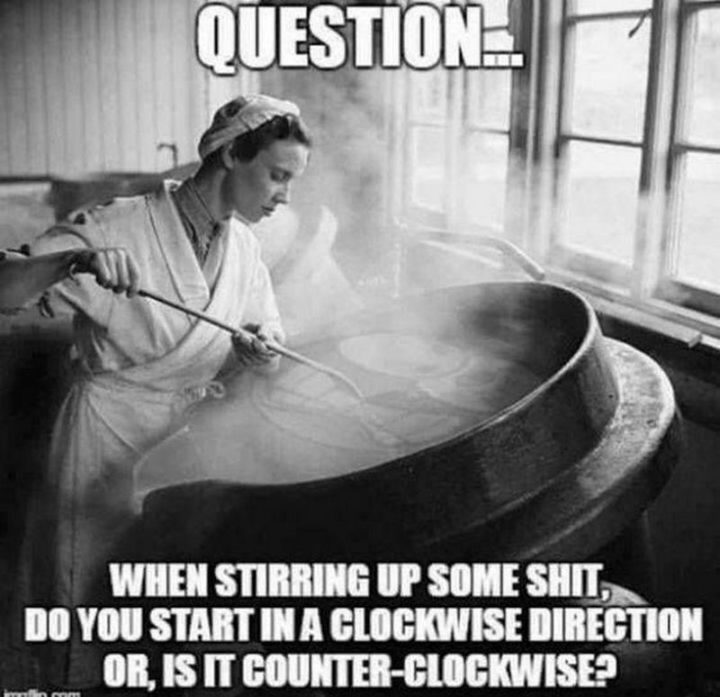 "Question...When stirring up some shit, do you start in a clockwise direction or, is it counter-clockwise?"
