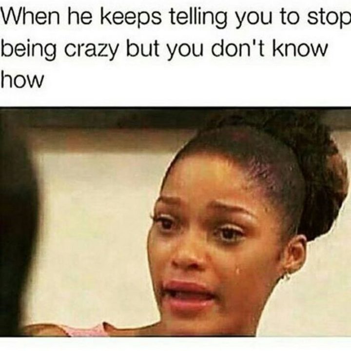 "When he keeps telling you to stop being crazy but you don't know how."