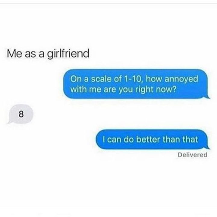 "Me as a girlfriend: On a scale of 1-10, how annoyed with me are you right now? 8. I can do better than that."